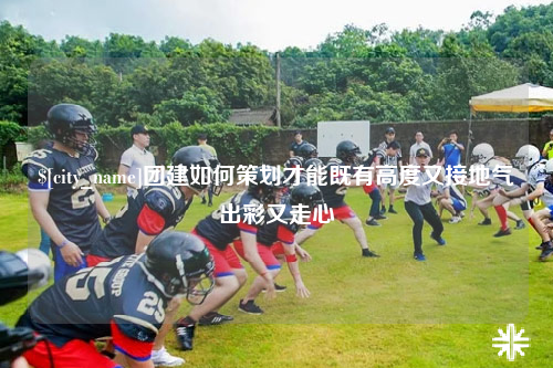 自贡团建如何策划才能既有高度又接地气出彩又走心