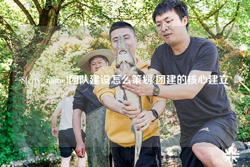 自贡团队建设怎么策划 团建的核心建立